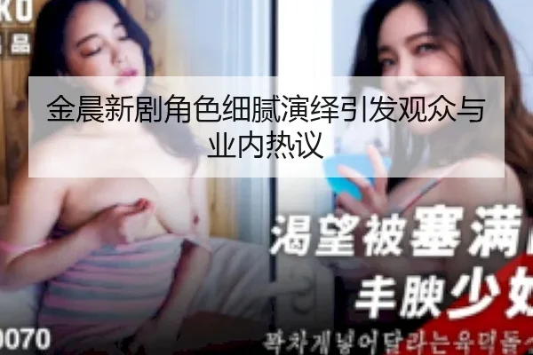 金晨新剧角色细腻演绎引发观众与业内热议